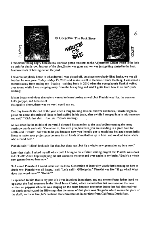 ® Golgotha: The Back Story TBEEReSc my workout o was seot 0 the Adjustent Qemer M he fock row. Justout of the bie,Snake was gone and we ws just geting stated nthe busc fundamentals of boxing out o the yard 1 ever et anybody know 0 what degree | was pissed off, but snce cverybody lked Sake, e wa ot that he was gone. Todsyis May 15, 2013 snake s sill i the hole. Here’s the thing, | was bout 5 seconds away from cading 1y boxing. training back in 2010 when the young homie Pankhi walked over 0 me while | wassepping away from the havy bag andssd-1 gou leam how 1o do that (borh Emiling) 10 taer became obvious thatoherswanied 1o lean boxing as well but Piankhi was like, the come on Lets go ype, and because of hat quality sione, tere wat o way | could s3y n0 One day towardsthe end o the year, afe fong raining sesion, shower and lunch, Piaskhi b 1o et t me about the seres ofidea b had suffd n his bran, afe awhile | stopped i in i, sentence A s "Kick tht shit oo, do it (both smiling) s we scod inthe middie of the yard, | dircted his tenon o th vast bodies roaming te many eathrow yards and s “Count e in. ’ with you, however,you are standing i plce il for death.and | would. not want 0 b you becaase now you lealy g0 0 reach n hell andchoose hells inest 1o make your project pop because sl Kins of muthathez up i here, and we o’ know who’s who around here.* Piankhi ssid 1 didn ook a ke that,but thats real, but ifs 2 whole new generaton up her pow.* Later that nigh | asked mysel what could | brin (o th crative wriing projectthat Pisnkhi ws about 10 kick off? And | Kep replaying his st words 0 me over and over agan in my ban. "But it a whole: e geacration up here now.” S asked Piankhi i 1 could iterview the New Generation ofiner ity youth thascoming up her 10 Geath ow. Piankhi was all happy, | sad "Let cal it @Golgorha.” Pisnkhi was ke “@ go what? What does tht word mean” “Gothic” | explsined o him that i my past e | was involved i ministry, and my mentorfoste ftheraced e upabout the sl moments n the e of Jesus Christ, which ncluded his st converstion that was “witen on papyrus whil b ws hanging on he ross between two athr dudes that had ls rceived Vi desh penalty,and he Diiesaysthatthe narme of ha pace was Golgotha which means he place of {he skl o 1 was ke, It conine that conversation in our e from Caliorna Death Row.